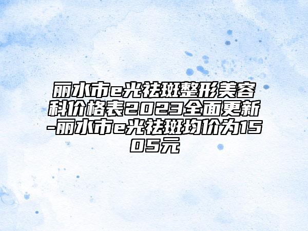 麗水市e光祛斑整形美容科價(jià)格表2023全面更新-麗水市e光祛斑均價(jià)為1505元