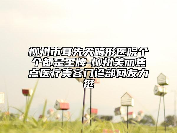 柳州市耳先天畸形醫(yī)院個個都是王牌-柳州美麗焦點醫(yī)療美容門診部網(wǎng)友力挺