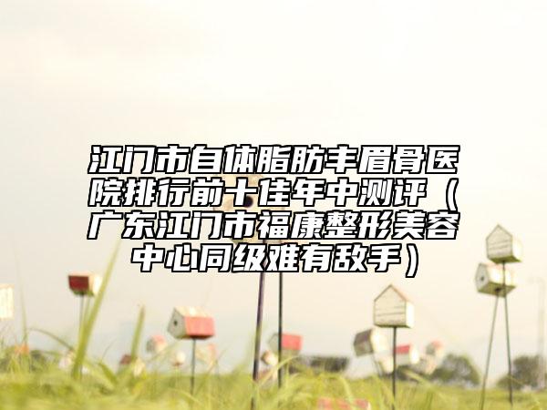 江門市自體脂肪豐眉骨醫(yī)院排行前十佳年中測(cè)評(píng)（廣東江門市?？嫡蚊廊葜行耐?jí)難有敵手）