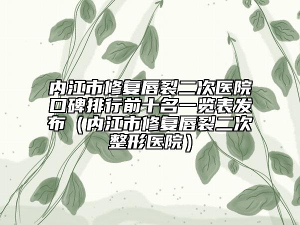 內(nèi)江市修復(fù)唇裂二次醫(yī)院口碑排行前十名一覽表發(fā)布（內(nèi)江市修復(fù)唇裂二次整形醫(yī)院）