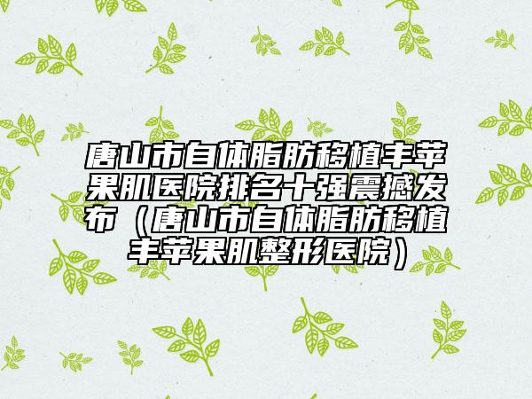 唐山市自體脂肪移植豐蘋(píng)果肌醫(yī)院排名十強(qiáng)震撼發(fā)布（唐山市自體脂肪移植豐蘋(píng)果肌整形醫(yī)院）