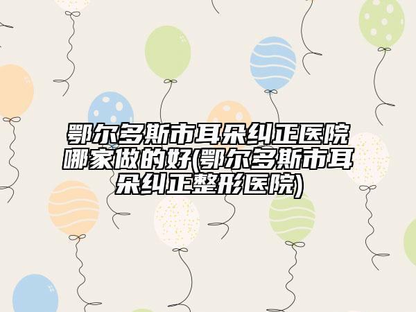 鄂爾多斯市耳朵糾正醫(yī)院哪家做的好(鄂爾多斯市耳朵糾正整形醫(yī)院)