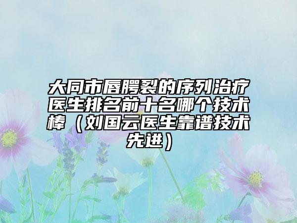 大同市唇腭裂的序列治療醫(yī)生排名前十名哪個(gè)技術(shù)棒（劉國(guó)云醫(yī)生靠譜技術(shù)先進(jìn)）