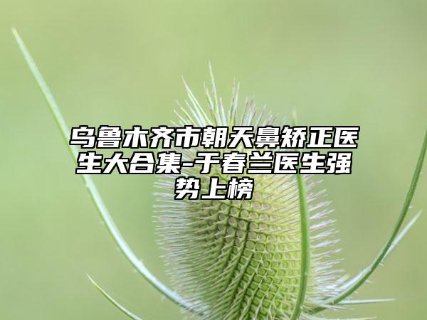 烏魯木齊市朝天鼻矯正醫(yī)生大合集-于春蘭醫(yī)生強(qiáng)勢(shì)上榜