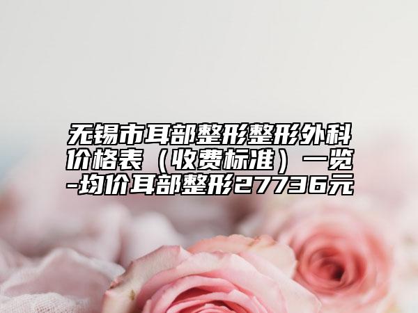 無錫市耳部整形整形外科價格表（收費標準）一覽-均價耳部整形27736元
