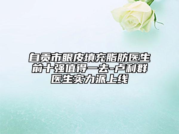 自貢市眼皮填充脂肪醫(yī)生前十強值得一去-盧利群醫(yī)生實力派上線