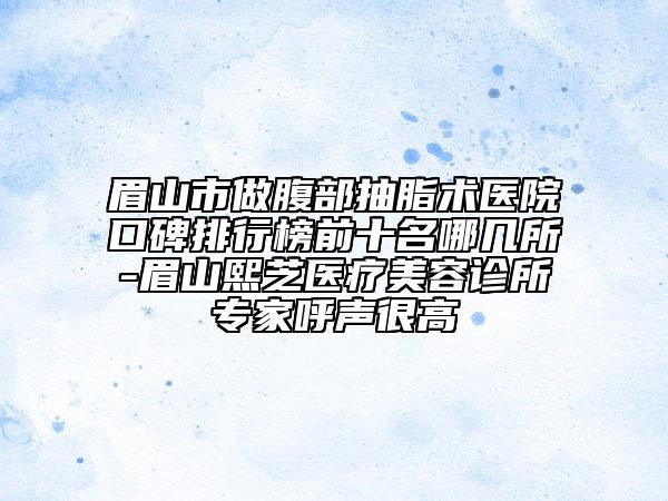 眉山市做腹部抽脂術(shù)醫(yī)院口碑排行榜前十名哪幾所-眉山熙芝醫(yī)療美容診所專家呼聲很高