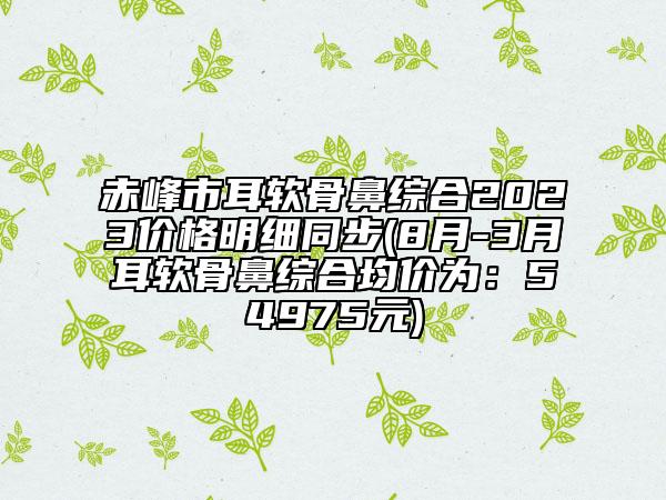 赤峰市耳軟骨鼻綜合2023價(jià)格明細(xì)同步(8月-3月耳軟骨鼻綜合均價(jià)為：54975元)