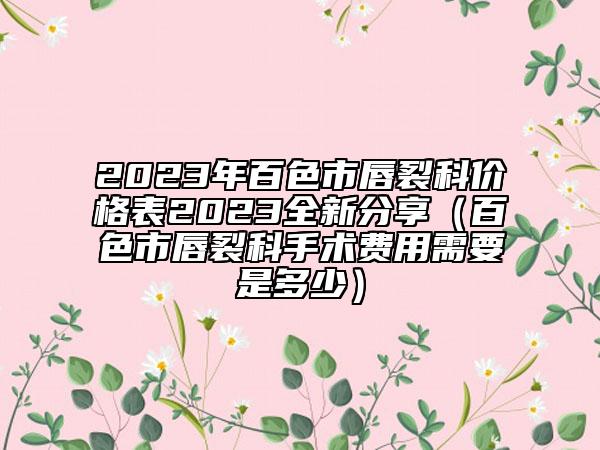 2023年百色市唇裂科價格表2023全新分享（百色市唇裂科手術費用需要是多少）