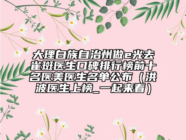 大理白族自治州做e光去雀斑醫(yī)生口碑排行榜前十名醫(yī)美醫(yī)生名單公布（洪波醫(yī)生上榜_一起來(lái)看）