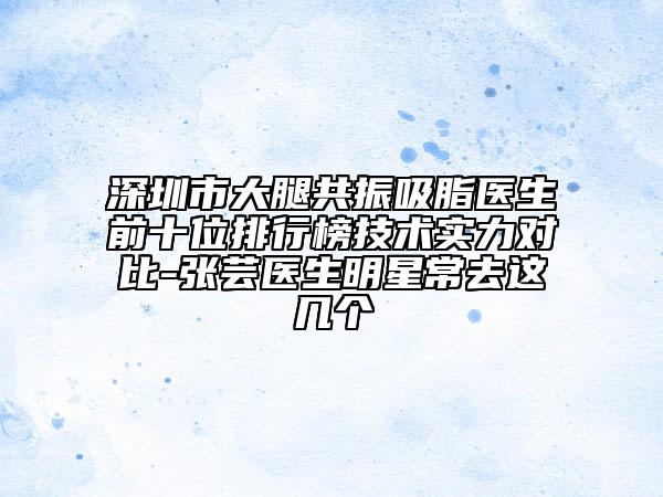 深圳市大腿共振吸脂醫(yī)生前十位排行榜技術(shù)實力對比-張蕓醫(yī)生明星常去這幾個
