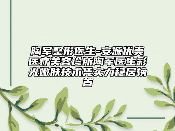 陶軍整形醫(yī)生-安源優(yōu)美醫(yī)療美容診所陶軍醫(yī)生彩光嫩膚技術(shù)憑實(shí)力穩(wěn)居榜首