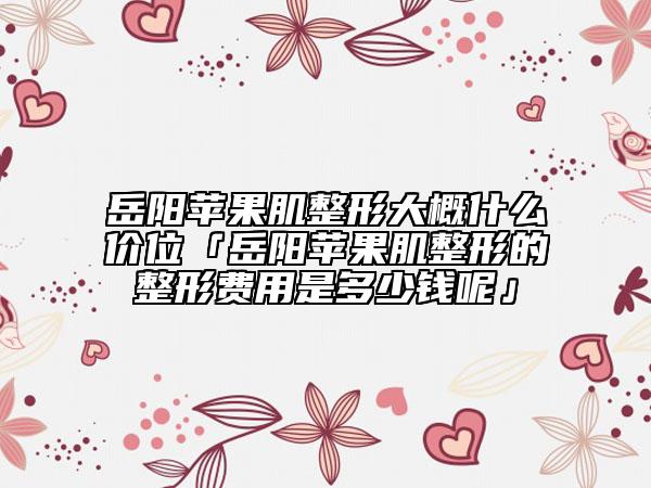 岳陽蘋果肌整形大概什么價位「岳陽蘋果肌整形的整形費用是多少錢呢」