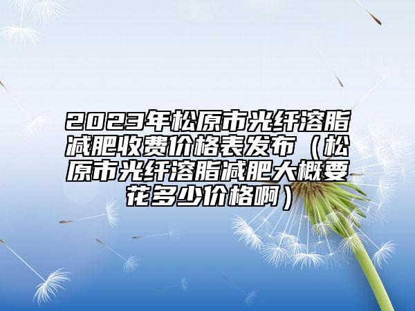 2023年松原市光纖溶脂減肥收費(fèi)價(jià)格表發(fā)布（松原市光纖溶脂減肥大概要花多少價(jià)格啊）