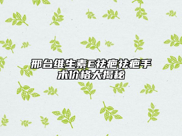 邢臺維生素E祛疤祛疤手術價格大揭秘