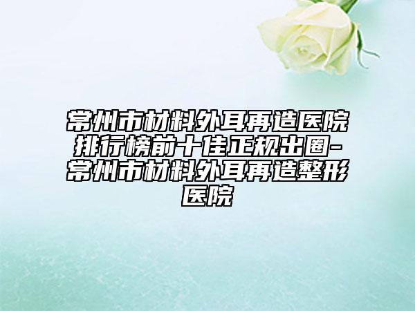 常州市材料外耳再造醫(yī)院排行榜前十佳正規(guī)出圈-常州市材料外耳再造整形醫(yī)院