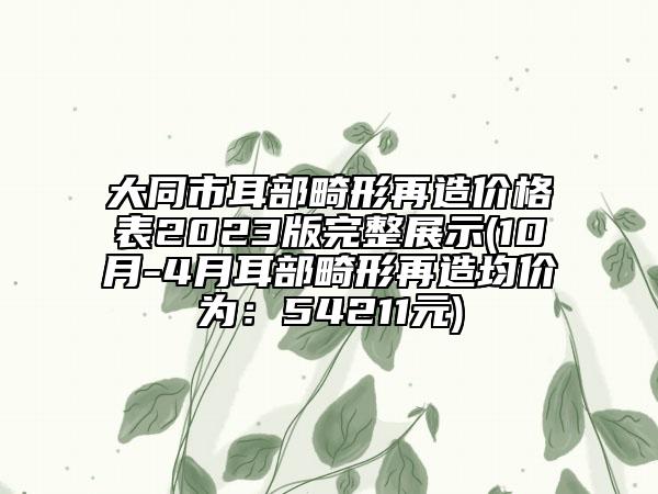 大同市耳部畸形再造價格表2023版完整展示(10月-4月耳部畸形再造均價為：54211元)