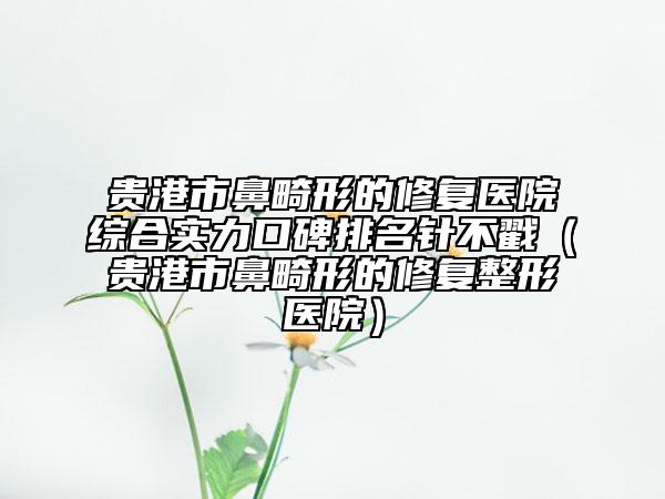貴港市鼻畸形的修復醫(yī)院綜合實力口碑排名針不戳（貴港市鼻畸形的修復整形醫(yī)院）