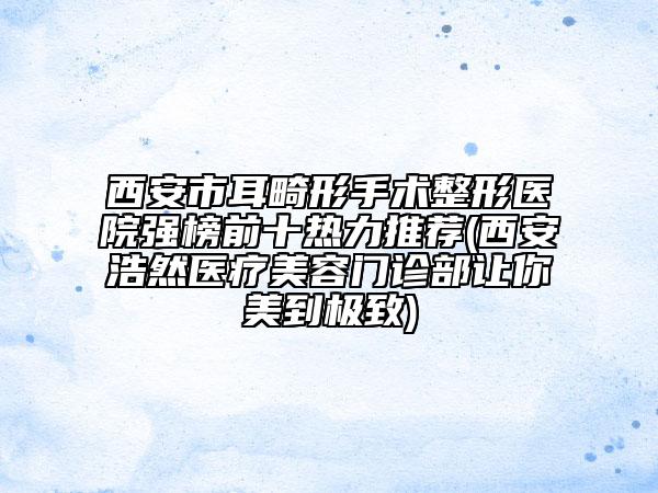 西安市耳畸形手術(shù)整形醫(yī)院強(qiáng)榜前十熱力推薦(西安浩然醫(yī)療美容門(mén)診部讓你美到極致)