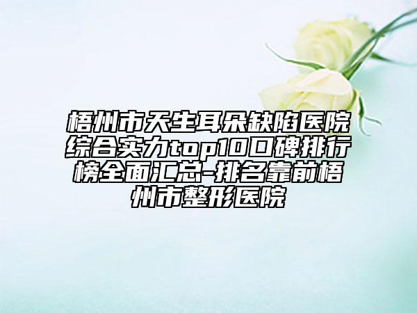 梧州市天生耳朵缺陷醫(yī)院綜合實(shí)力top10口碑排行榜全面匯總-排名靠前梧州市整形醫(yī)院