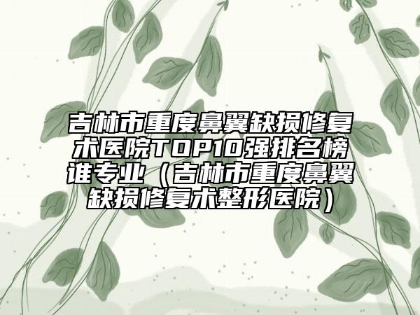 吉林市重度鼻翼缺損修復(fù)術(shù)醫(yī)院TOP10強(qiáng)排名榜誰專業(yè)（吉林市重度鼻翼缺損修復(fù)術(shù)整形醫(yī)院）