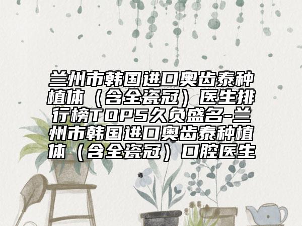 蘭州市韓國(guó)進(jìn)口奧齒泰種植體（含全瓷冠）醫(yī)生排行榜TOP5久負(fù)盛名-蘭州市韓國(guó)進(jìn)口奧齒泰種植體（含全瓷冠）口腔醫(yī)生