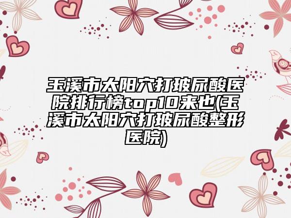 玉溪市太陽(yáng)穴打玻尿酸醫(yī)院排行榜top10來(lái)也(玉溪市太陽(yáng)穴打玻尿酸整形醫(yī)院)