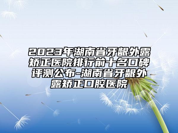 2023年湖南省牙齦外露矯正醫(yī)院排行前十名口碑評(píng)測(cè)公布-湖南省牙齦外露矯正口腔醫(yī)院