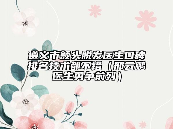 遵義市額頭脫發(fā)醫(yī)生口碑排名技術(shù)都不錯(cuò)（邢云鵬醫(yī)生勇爭(zhēng)前列）