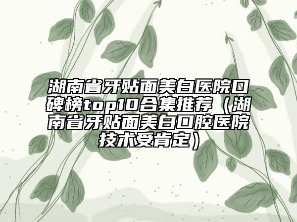 湖南省牙貼面美白醫(yī)院口碑榜top10合集推薦（湖南省牙貼面美白口腔醫(yī)院技術(shù)受肯定）
