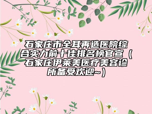石家莊市全耳再造醫(yī)院綜合實力前十佳排名榜官宣（石家莊伊萊美醫(yī)療美容診所備受歡迎~）