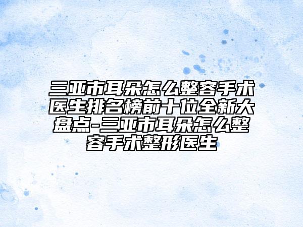 三亞市耳朵怎么整容手術(shù)醫(yī)生排名榜前十位全新大盤點(diǎn)-三亞市耳朵怎么整容手術(shù)整形醫(yī)生