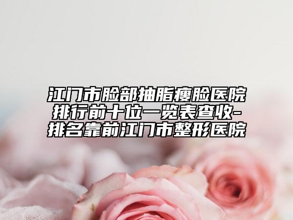 江門市臉部抽脂瘦臉醫(yī)院排行前十位一覽表查收-排名靠前江門市整形醫(yī)院