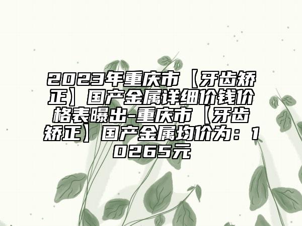 2023年重慶市【牙齒矯正】國產(chǎn)金屬詳細(xì)價錢價格表曝出-重慶市【牙齒矯正】國產(chǎn)金屬均價為：10265元