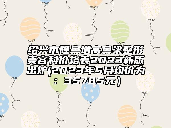 紹興市隆鼻增高鼻梁整形美容科價格表2023新版出爐(2023年5月均價為：35785元）