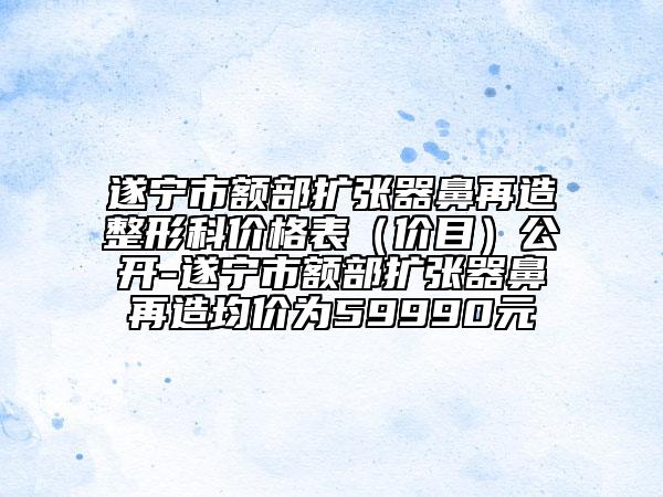遂寧市額部擴張器鼻再造整形科價格表（價目）公開-遂寧市額部擴張器鼻再造均價為59990元