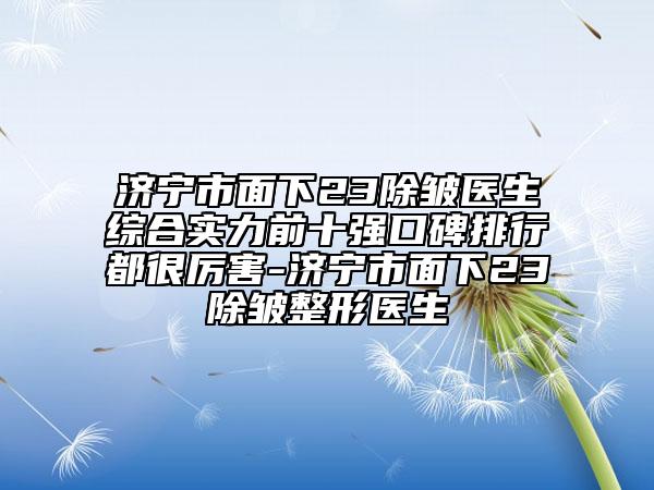 濟(jì)寧市面下23除皺醫(yī)生綜合實(shí)力前十強(qiáng)口碑排行都很厲害-濟(jì)寧市面下23除皺整形醫(yī)生