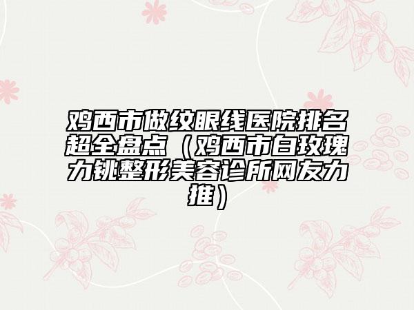 雞西市做紋眼線醫(yī)院排名超全盤點（雞西市白玫瑰力銚整形美容診所網(wǎng)友力推）