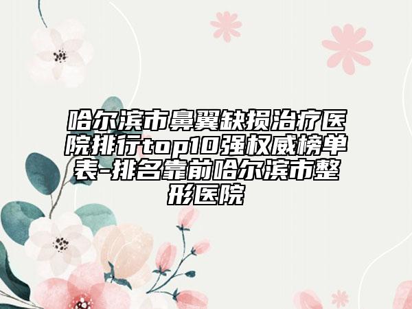 哈爾濱市鼻翼缺損治療醫(yī)院排行top10強(qiáng)權(quán)威榜單表-排名靠前哈爾濱市整形醫(yī)院