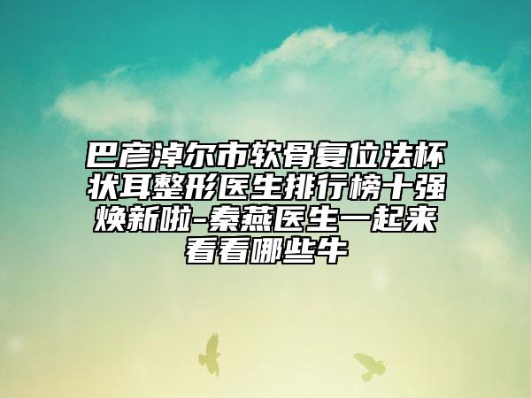 巴彥淖爾市軟骨復(fù)位法杯狀耳整形醫(yī)生排行榜十強(qiáng)煥新啦-秦燕醫(yī)生一起來(lái)看看哪些牛