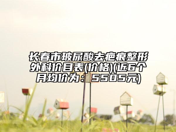 長(zhǎng)春市玻尿酸去疤痕整形外科價(jià)目表(價(jià)格)(近6個(gè)月均價(jià)為：5505元)