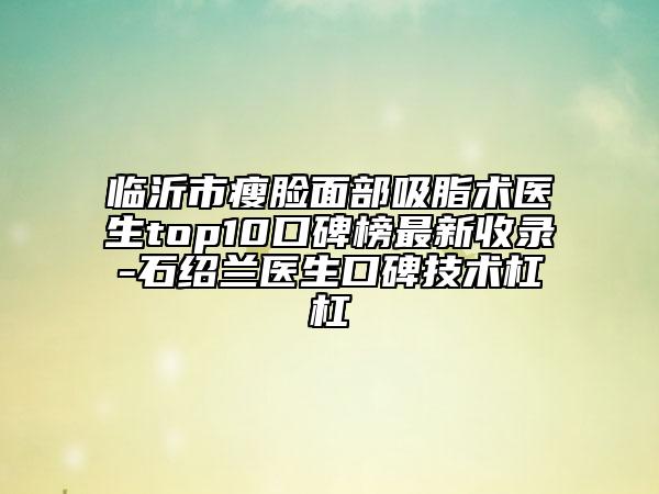 臨沂市瘦臉面部吸脂術醫(yī)生top10口碑榜最新收錄-石紹蘭醫(yī)生口碑技術杠杠