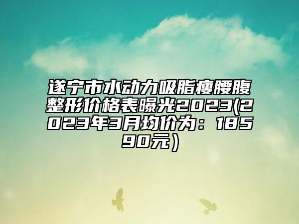 遂寧市水動力吸脂瘦腰腹整形價格表曝光2023(2023年3月均價為：18590元）
