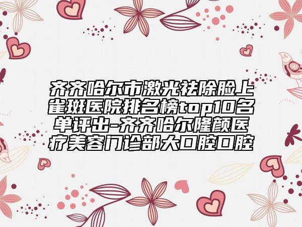 齊齊哈爾市激光祛除臉上雀斑醫(yī)院排名榜top10名單評(píng)出-齊齊哈爾隆顏醫(yī)療美容門診部大口腔口腔