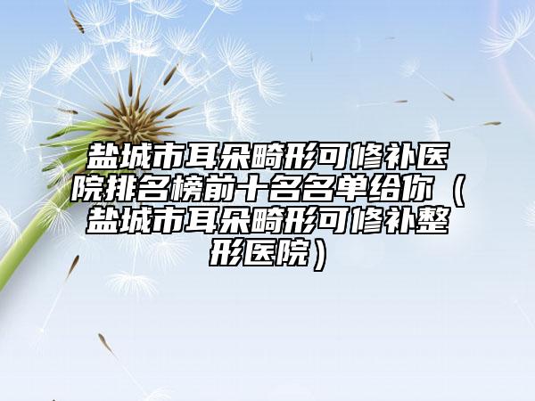 鹽城市耳朵畸形可修補醫(yī)院排名榜前十名名單給你（鹽城市耳朵畸形可修補整形醫(yī)院）