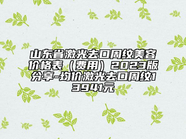 山東省激光去口周紋美容價(jià)格表（費(fèi)用）2023版分享-均價(jià)激光去口周紋13941元