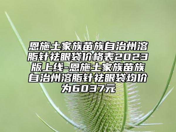 恩施土家族苗族自治州溶脂針祛眼袋價(jià)格表2023版上線-恩施土家族苗族自治州溶脂針祛眼袋均價(jià)為6037元