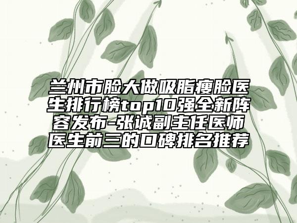 蘭州市臉大做吸脂瘦臉醫(yī)生排行榜top10強全新陣容發(fā)布-張誠副主任醫(yī)師醫(yī)生前三的口碑排名推薦