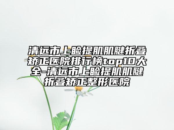 清遠市上瞼提肌肌腱折疊矯正醫(yī)院排行榜top10大全-清遠市上瞼提肌肌腱折疊矯正整形醫(yī)院