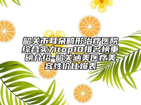韶關(guān)市耳朵畸形治療醫(yī)院綜合實(shí)力top10排名榜重磅介紹-韶關(guān)涵美醫(yī)療美容性價(jià)比爆表